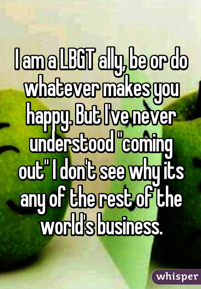 I am a LBGT ally, be or do whatever makes you happy. But I've never understood "coming out" I don't see why its any of the rest of the world's business.