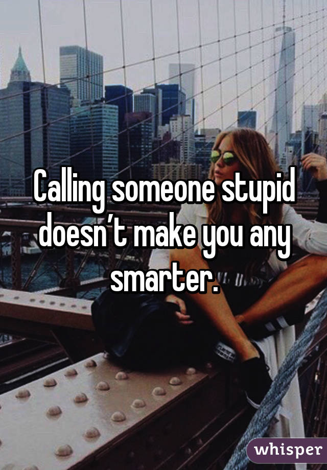 Calling someone stupid doesn’t make you any smarter.