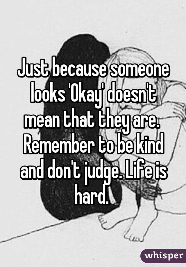 Just because someone looks 'Okay' doesn't mean that they are. 
Remember to be kind and don't judge. Life is hard. 