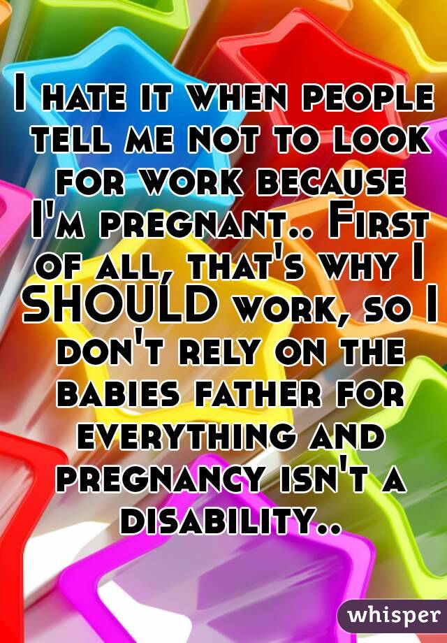 I hate it when people tell me not to look for work because I'm pregnant.. First of all, that's why I SHOULD work, so I don't rely on the babies father for everything and pregnancy isn't a disability..
