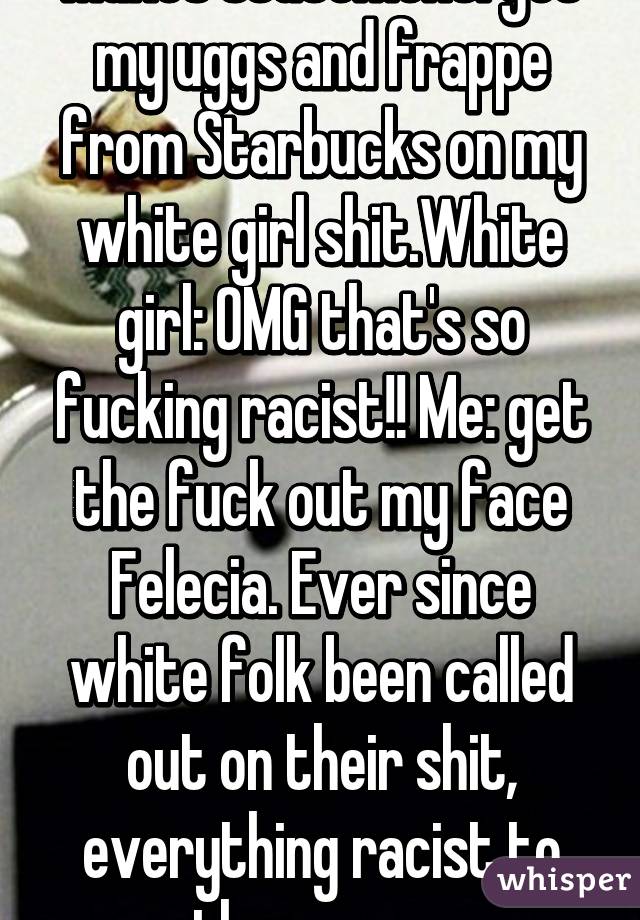 Makes statement: got my uggs and frappe from Starbucks on my white girl shit.White girl: OMG that's so fucking racist!! Me: get the fuck out my face Felecia. Ever since white folk been called out on their shit, everything racist to them now..