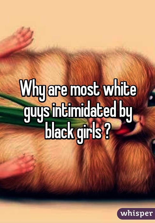 Why are most white guys intimidated by black girls ?