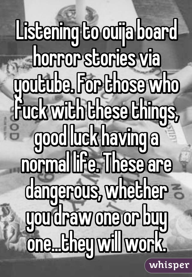 Listening to ouija board horror stories via youtube. For those who fuck with these things, good luck having a normal life. These are dangerous, whether you draw one or buy one...they will work.