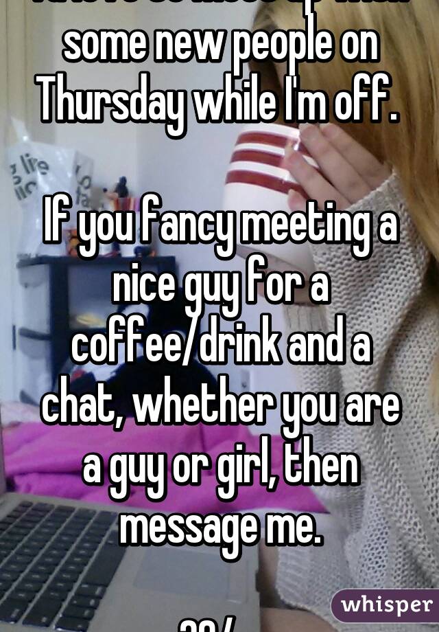 I'd love to meet up with some new people on Thursday while I'm off. 

If you fancy meeting a nice guy for a coffee/drink and a chat, whether you are a guy or girl, then message me.

29/m