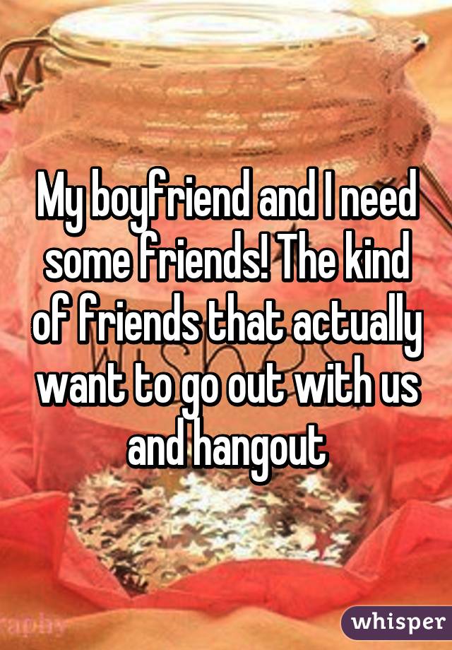 My boyfriend and I need some friends! The kind of friends that actually want to go out with us and hangout