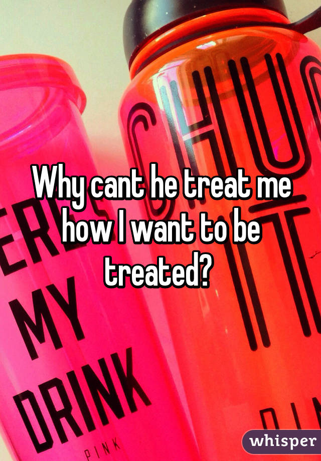 Why cant he treat me how I want to be treated? 