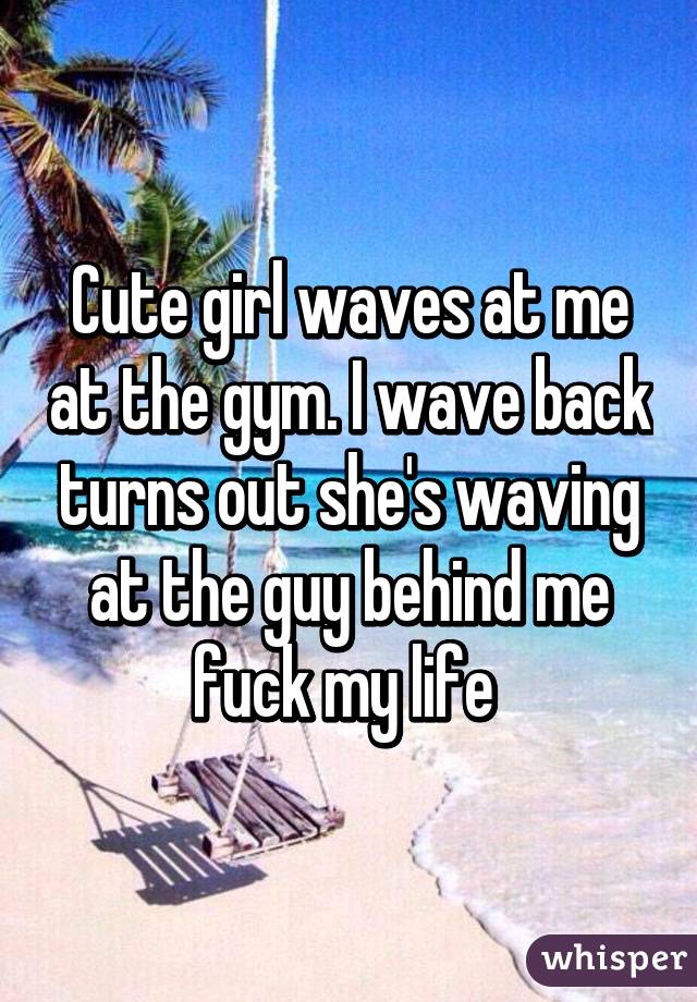 Cute girl waves at me at the gym. I wave back turns out she's waving at the guy behind me fuck my life 