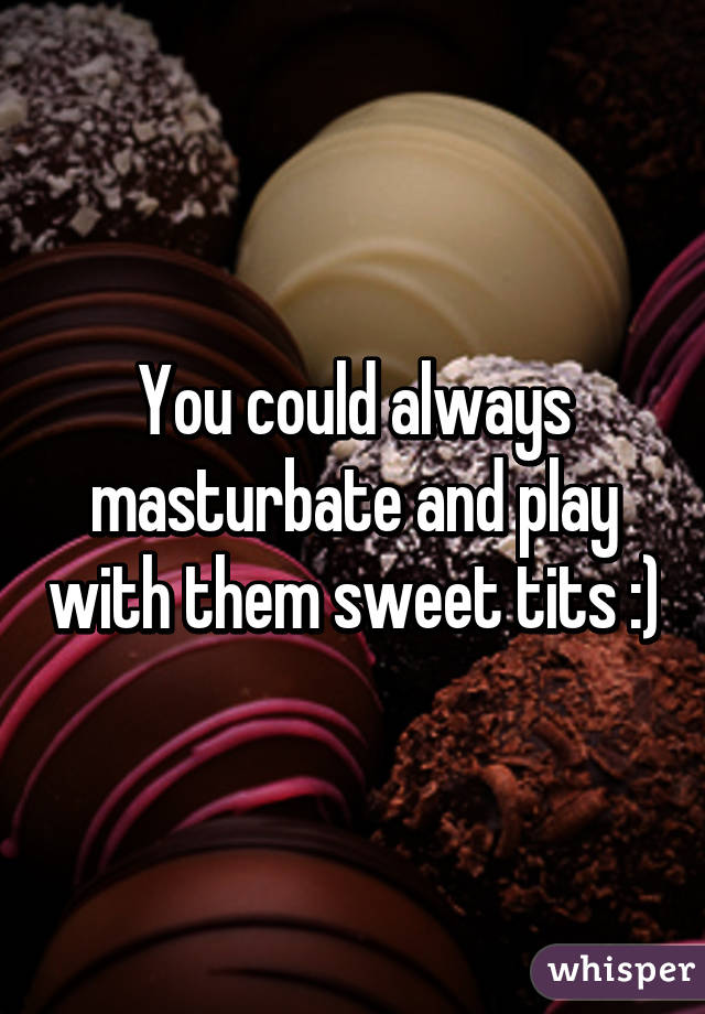 You could always masturbate and play with them sweet tits :)
