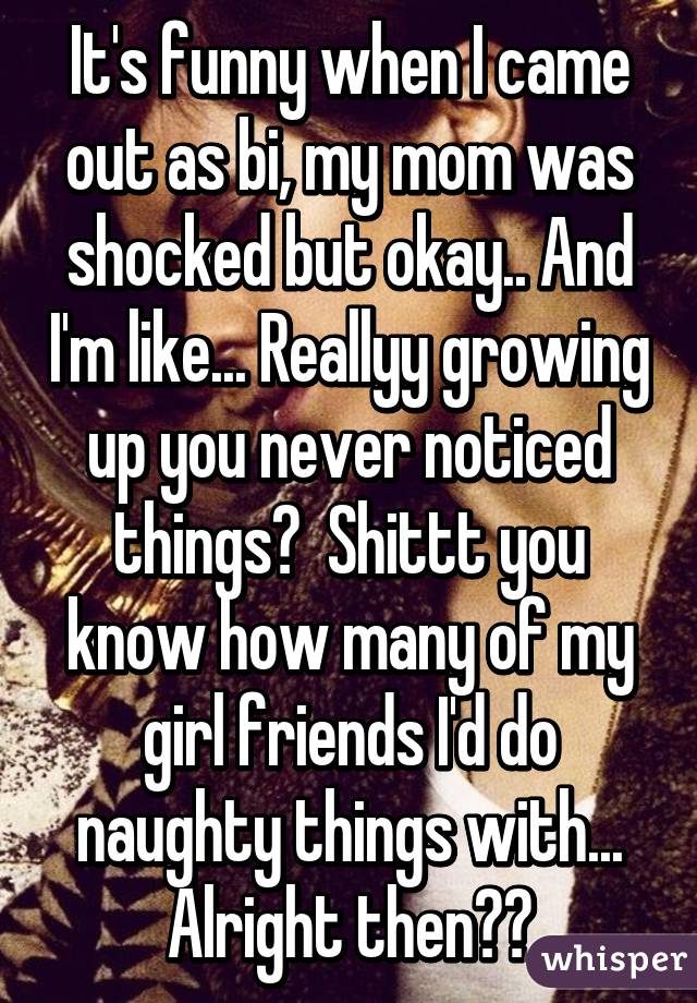 It's funny when I came out as bi, my mom was shocked but okay.. And I'm like... Reallyy growing up you never noticed things?  Shittt you know how many of my girl friends I'd do naughty things with... Alright then😋😜