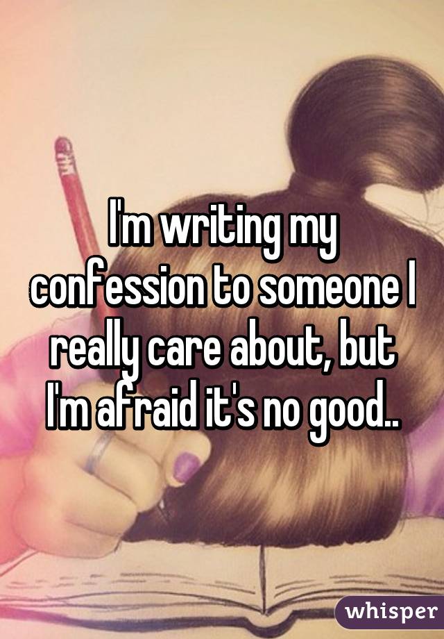 I'm writing my confession to someone I really care about, but I'm afraid it's no good..