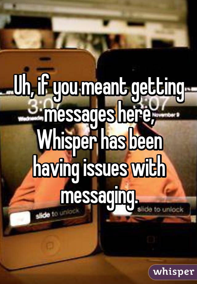 Uh, if you meant getting messages here, Whisper has been having issues with messaging.