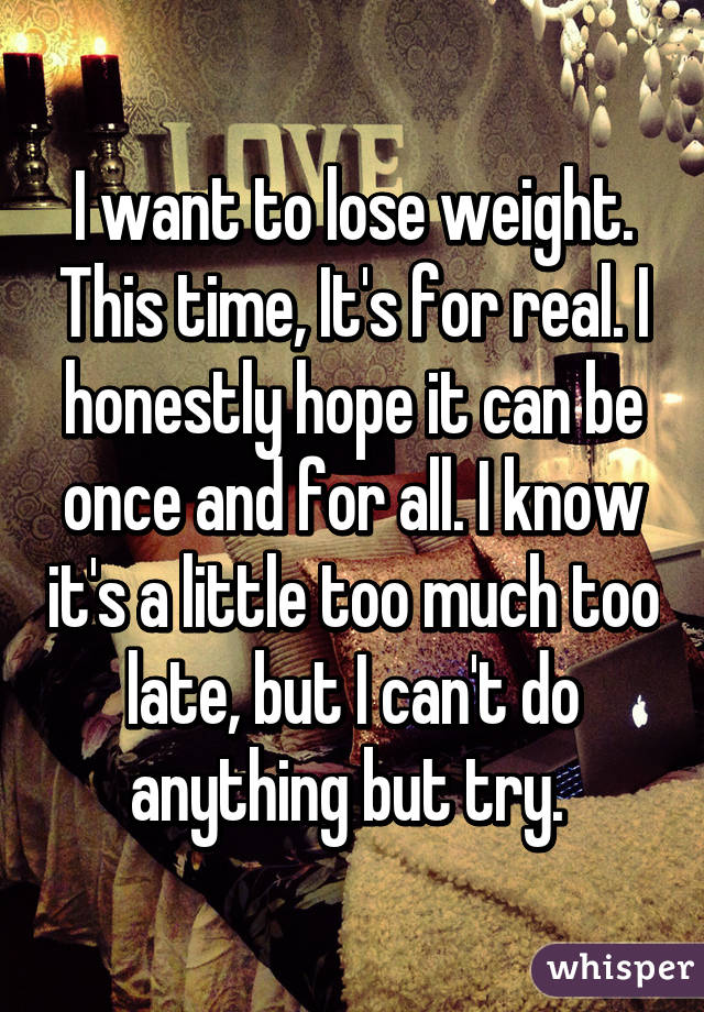 I want to lose weight. This time, It's for real. I honestly hope it can be once and for all. I know it's a little too much too late, but I can't do anything but try. 