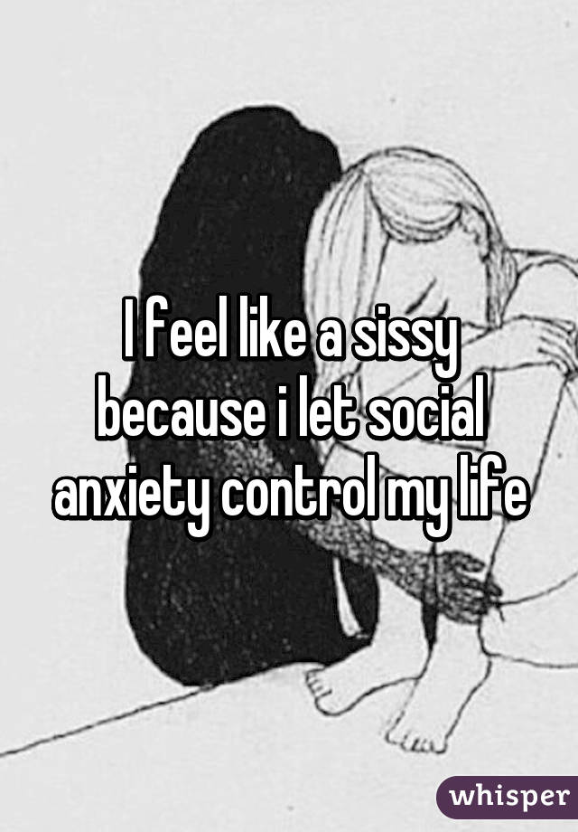 I feel like a sissy because i let social anxiety control my life