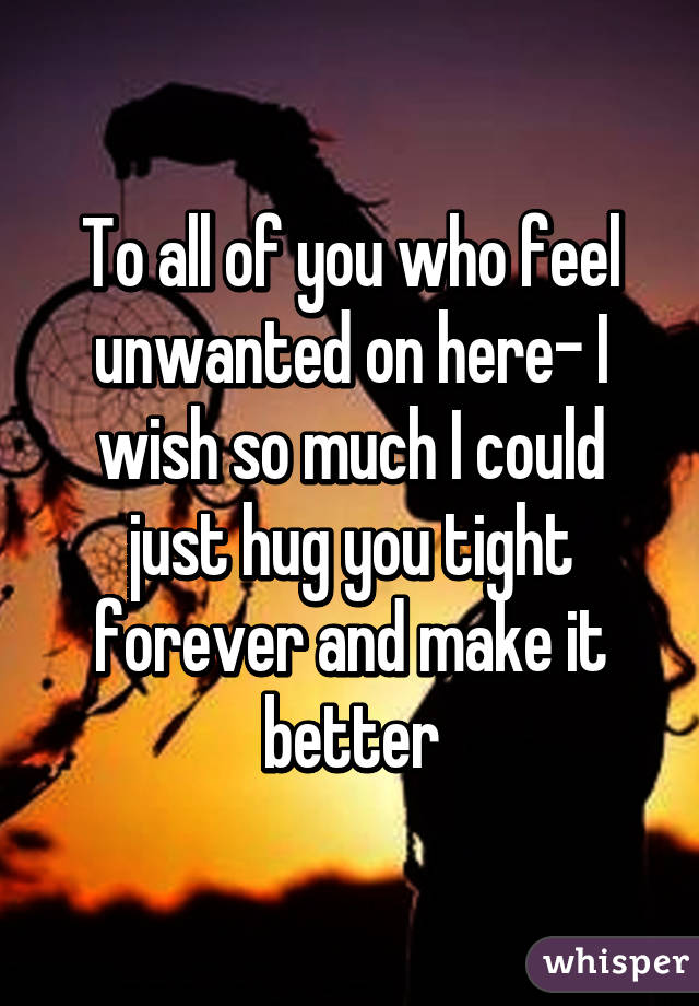 To all of you who feel unwanted on here- I wish so much I could just hug you tight forever and make it better