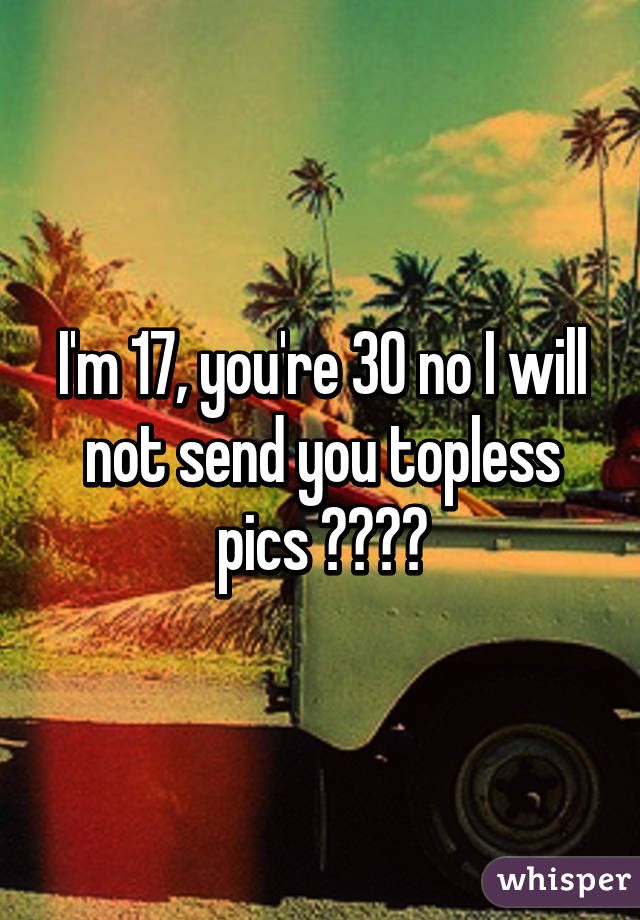 I'm 17, you're 30 no I will not send you topless pics 😂✌🏻️