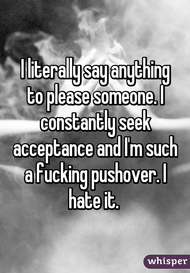 I literally say anything to please someone. I constantly seek acceptance and I'm such a fucking pushover. I hate it. 