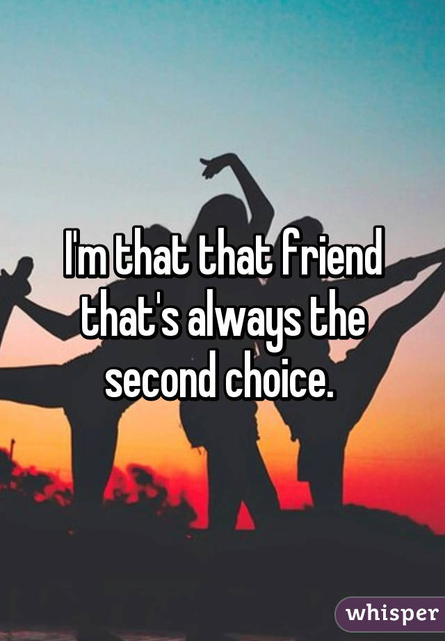 I'm that that friend that's always the second choice. 