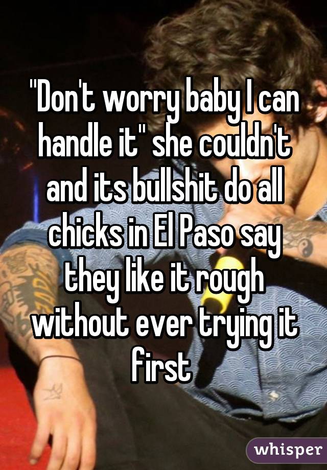 "Don't worry baby I can handle it" she couldn't and its bullshit do all chicks in El Paso say they like it rough without ever trying it first 