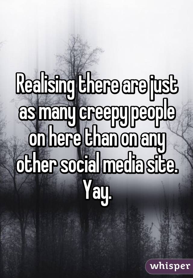 Realising there are just as many creepy people on here than on any other social media site. Yay.