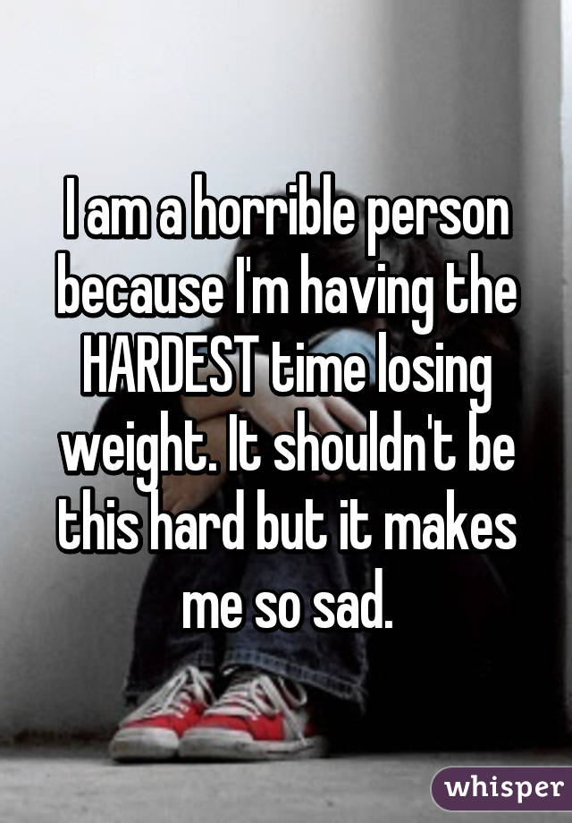 I am a horrible person because I'm having the HARDEST time losing weight. It shouldn't be this hard but it makes me so sad.