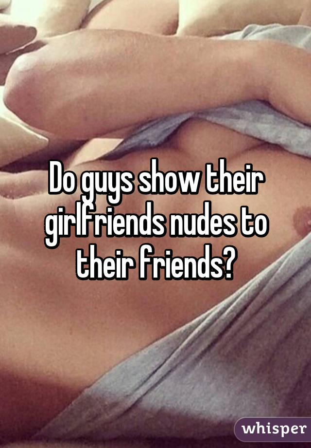 Do guys show their girlfriends nudes to their friends?