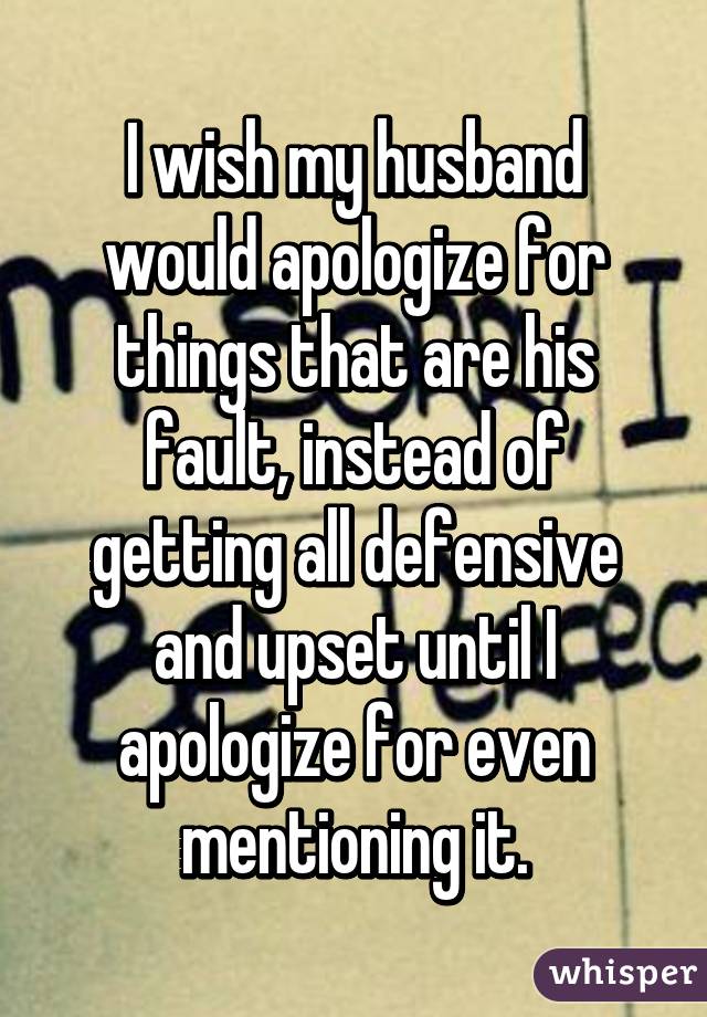 I wish my husband would apologize for things that are his fault, instead of getting all defensive and upset until I apologize for even mentioning it.