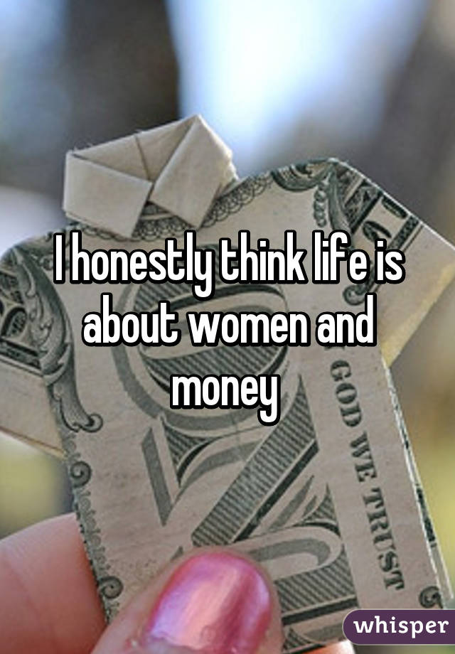 I honestly think life is about women and money 