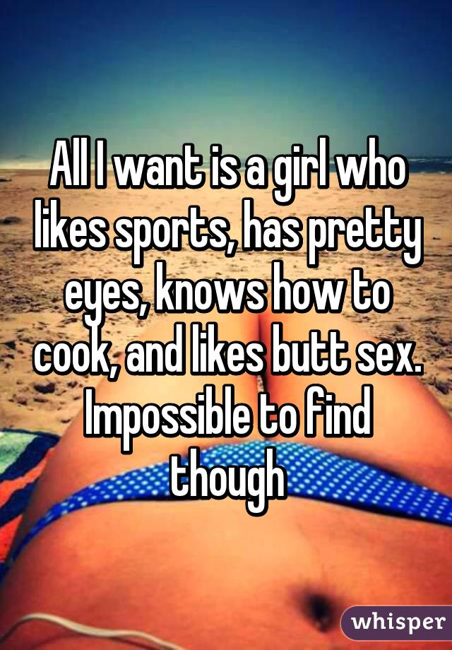 All I want is a girl who likes sports, has pretty eyes, knows how to cook, and likes butt sex. Impossible to find though