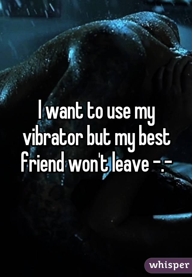 I want to use my vibrator but my best friend won't leave -.-