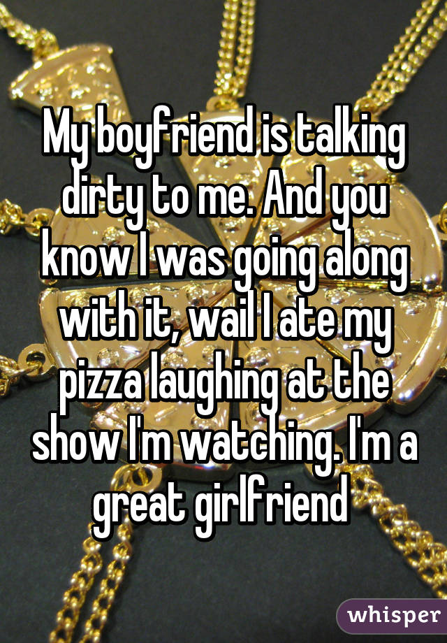 My boyfriend is talking dirty to me. And you know I was going along with it, wail I ate my pizza laughing at the show I'm watching. I'm a great girlfriend 