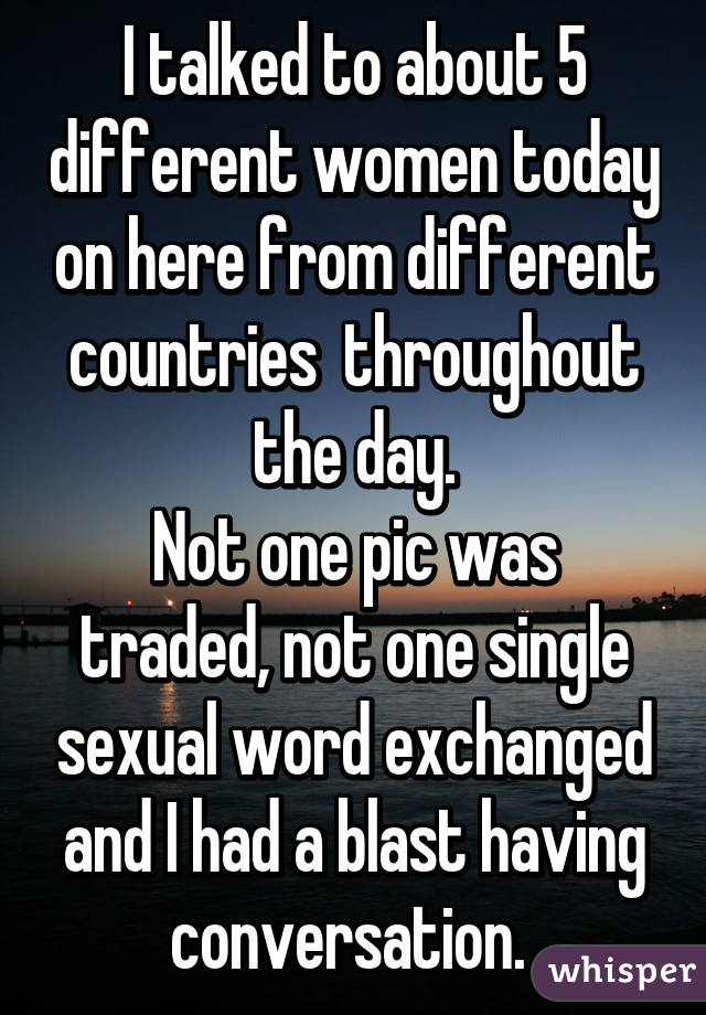 I talked to about 5 different women today on here from different countries  throughout the day.
Not one pic was traded, not one single sexual word exchanged and I had a blast having conversation. 