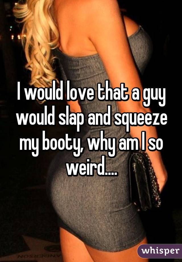 I would love that a guy would slap and squeeze my booty, why am I so weird....