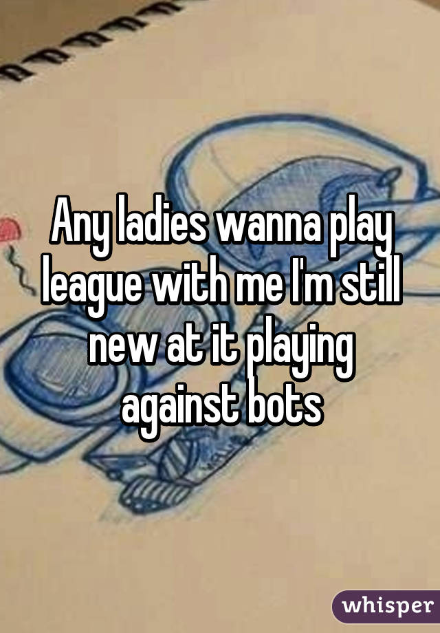 Any ladies wanna play league with me I'm still new at it playing against bots