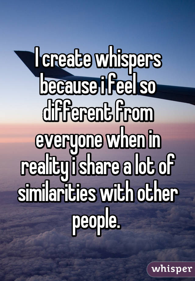 I create whispers because i feel so different from everyone when in reality i share a lot of similarities with other people. 