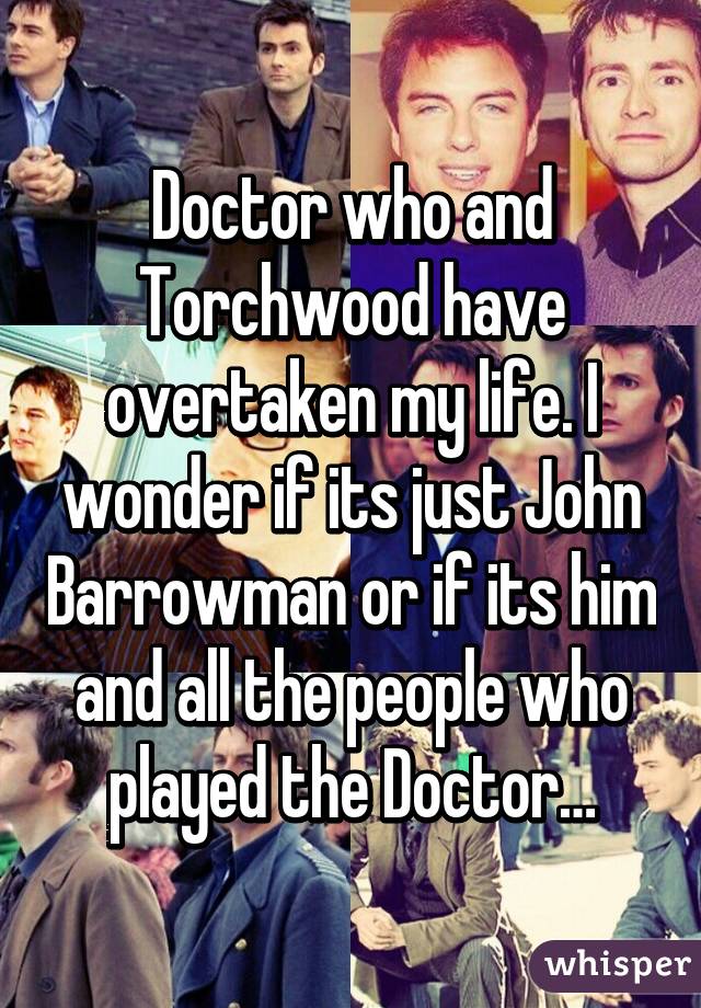 Doctor who and Torchwood have overtaken my life. I wonder if its just John Barrowman or if its him and all the people who played the Doctor…