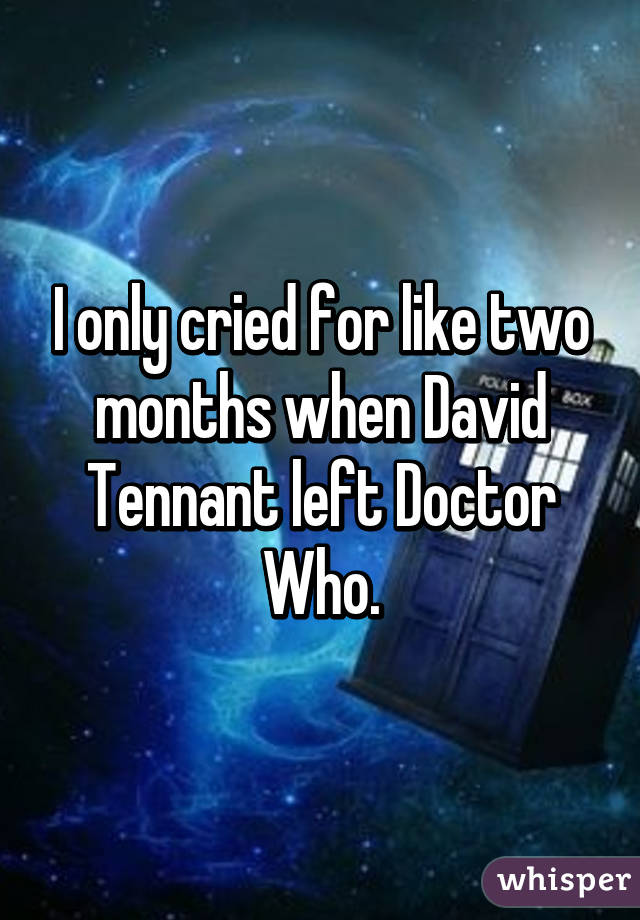 I only cried for like two months when David Tennant left Doctor Who.