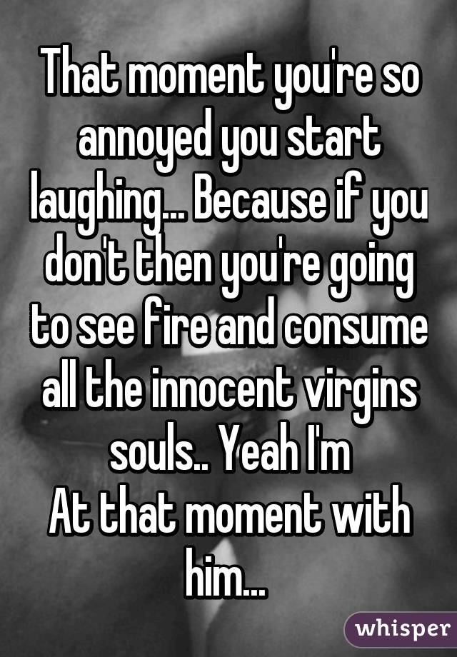 That moment you're so annoyed you start laughing... Because if you don't then you're going to see fire and consume all the innocent virgins souls.. Yeah I'm
At that moment with him... 