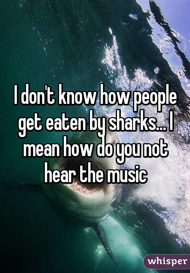 I don't know how people get eaten by sharks… I mean how do you not hear the music