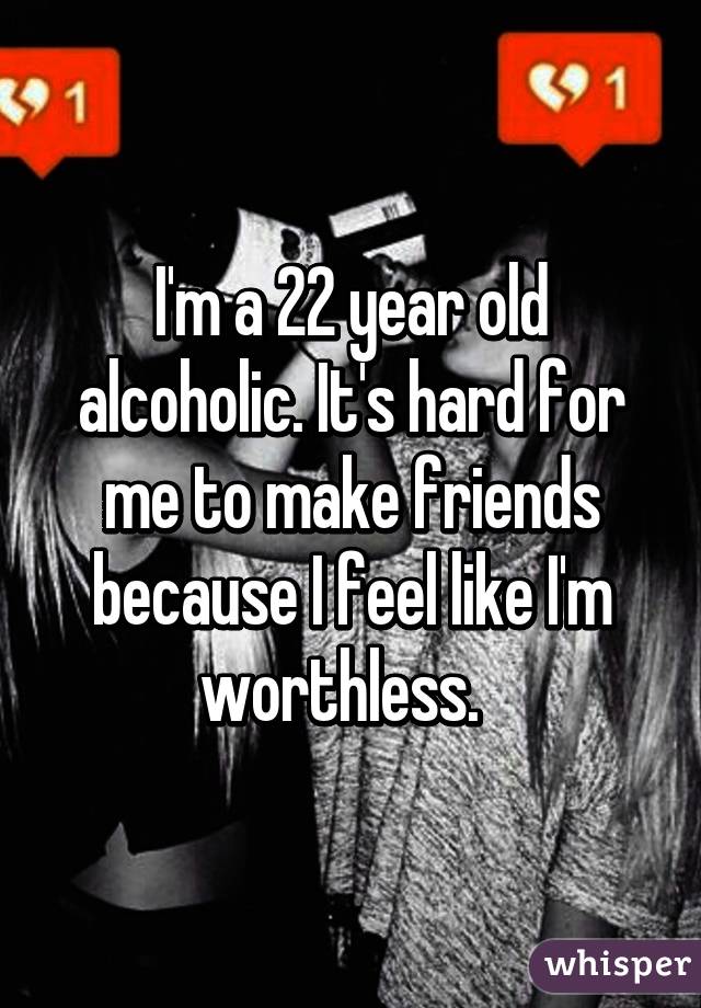 I'm a 22 year old alcoholic. It's hard for me to make friends because I feel like I'm worthless.  