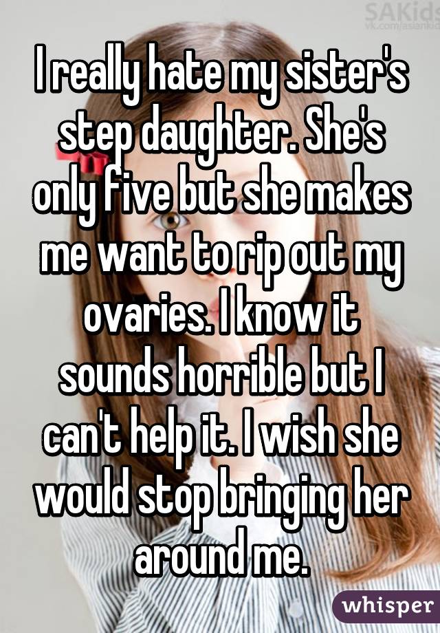 I really hate my sister's step daughter. She's only five but she makes me want to rip out my ovaries. I know it sounds horrible but I can't help it. I wish she would stop bringing her around me.