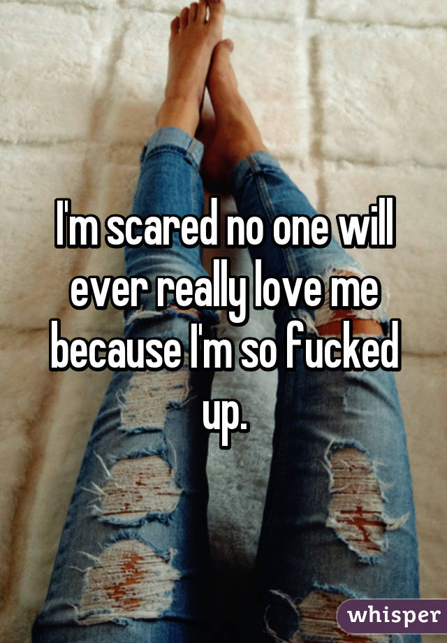 I'm scared no one will ever really love me because I'm so fucked up.