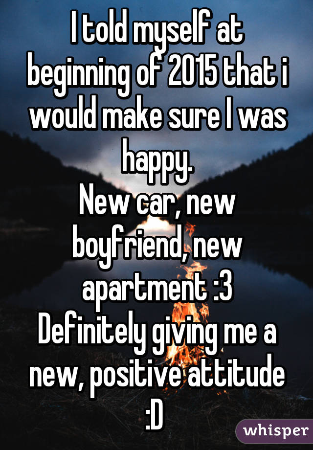 I told myself at beginning of 2015 that i would make sure I was happy.
New car, new boyfriend, new apartment :3
Definitely giving me a new, positive attitude :D 