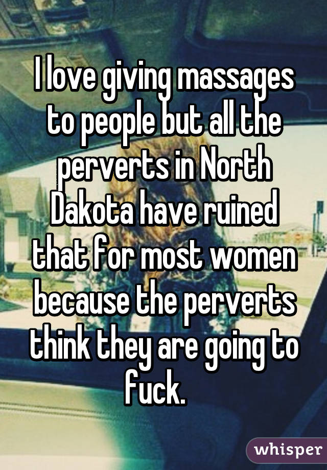 I love giving massages to people but all the perverts in North Dakota have ruined that for most women because the perverts think they are going to fuck.   