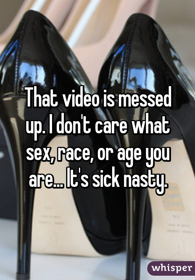 That video is messed up. I don't care what sex, race, or age you are... It's sick nasty.