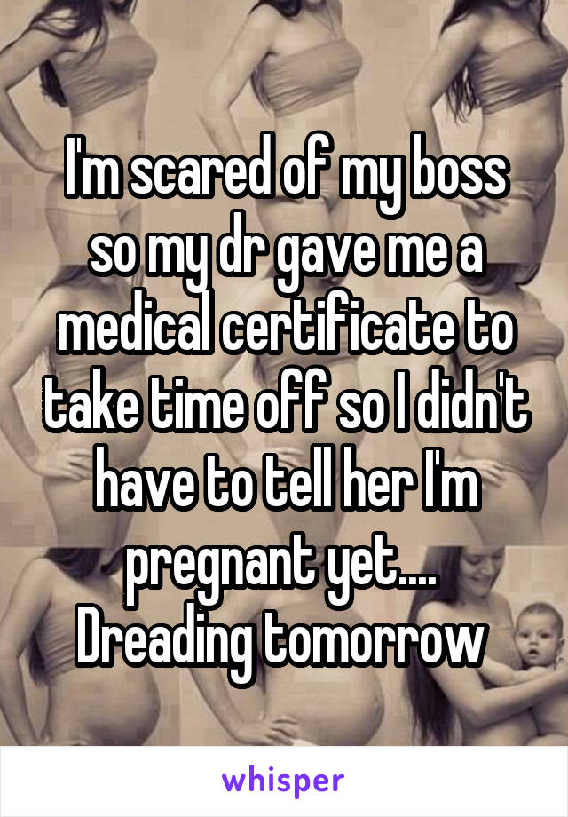 I'm scared of my boss so my dr gave me a medical certificate to take time off so I didn't have to tell her I'm pregnant yet.... 
Dreading tomorrow 