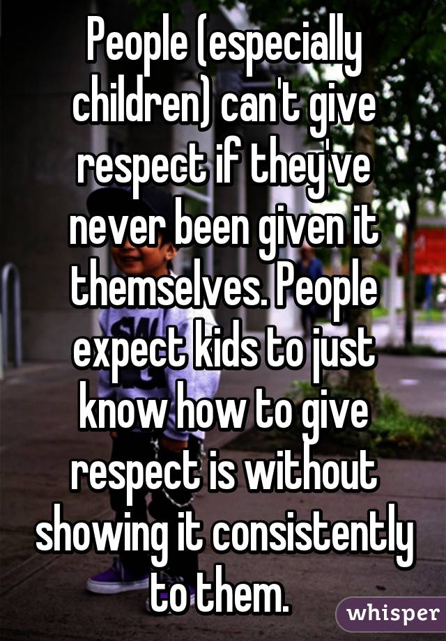 People (especially children) can't give respect if they've never been given it themselves. People expect kids to just know how to give respect is without showing it consistently to them. 