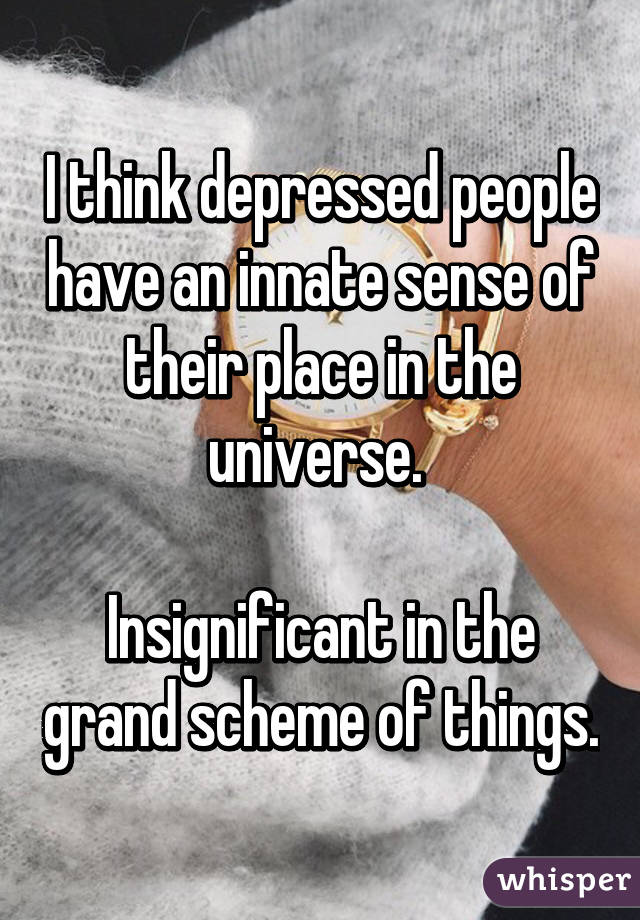 I think depressed people have an innate sense of their place in the universe. 

Insignificant in the grand scheme of things.