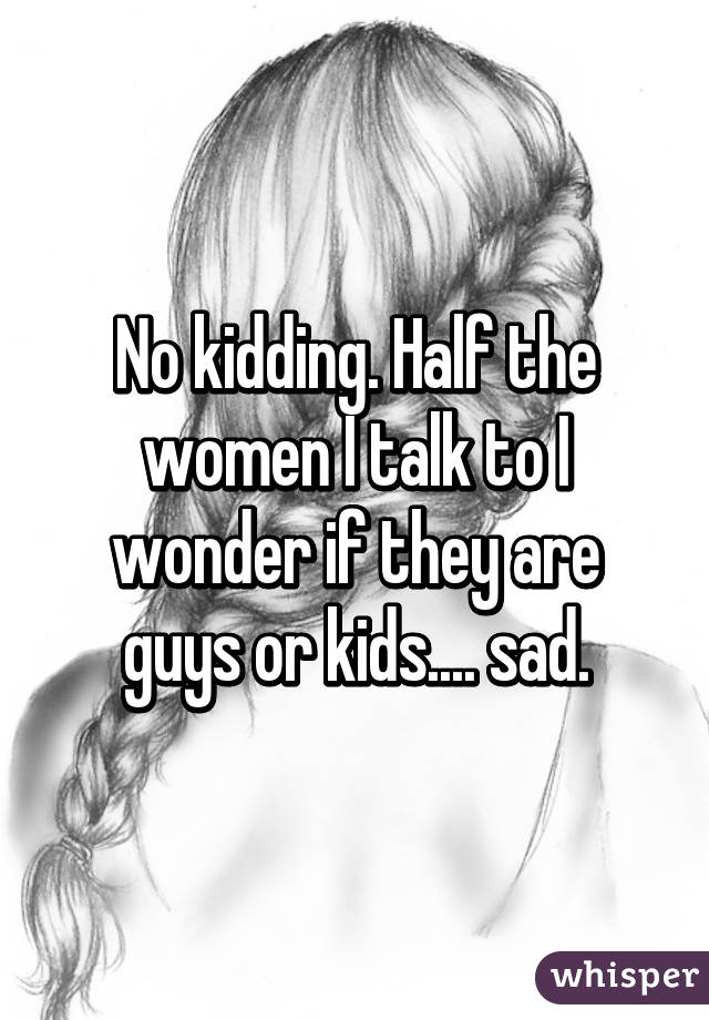No kidding. Half the women I talk to I wonder if they are guys or kids.... sad.