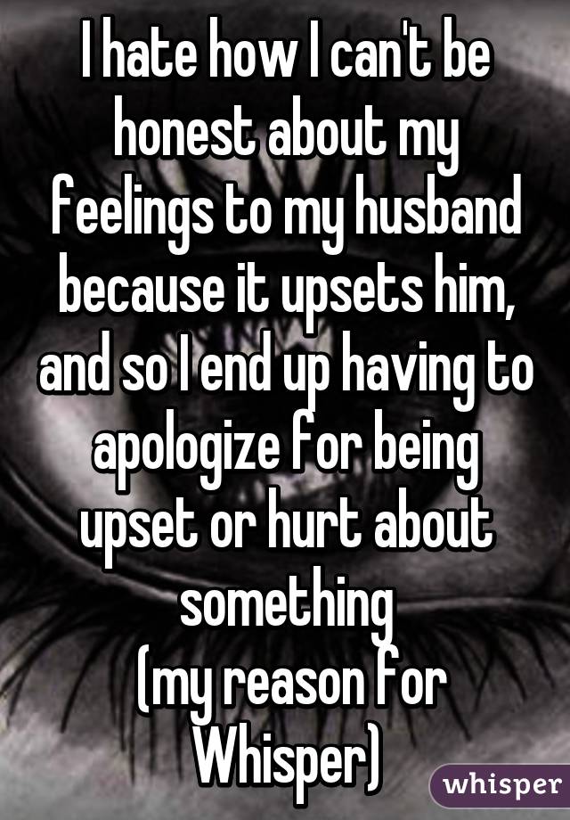 I hate how I can't be honest about my feelings to my husband because it upsets him, and so I end up having to apologize for being upset or hurt about something
 (my reason for Whisper)