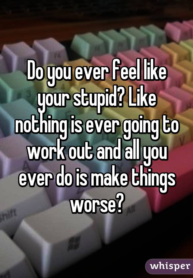 Do you ever feel like your stupid? Like nothing is ever going to work out and all you ever do is make things worse?